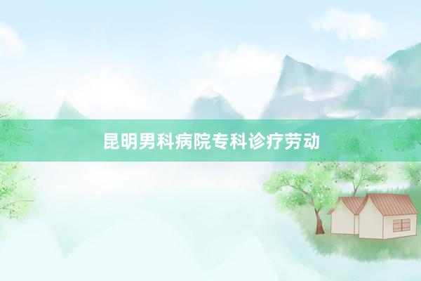 昆明男科病院专科诊疗劳动