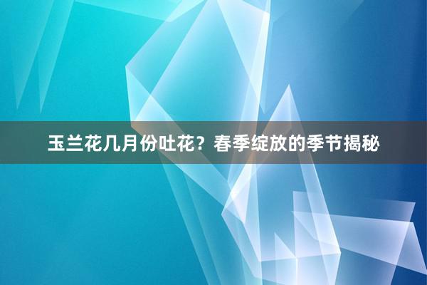 玉兰花几月份吐花？春季绽放的季节揭秘