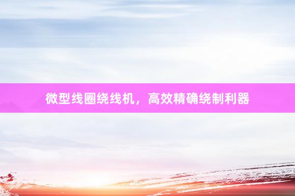 微型线圈绕线机,高效精确绕制利器